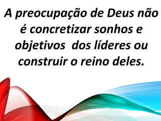 A preocupação de Deus não
é concretizar sonhos e
objetivos dos líderes ou
construir o reino deles.
 