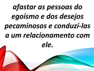 afastar as pessoas do
egoísmo e dos desejos
pecaminosos e conduzí-las
a um relacionamento com
ele.
 