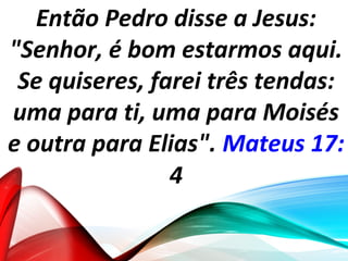 Então Pedro disse a Jesus:
"Senhor, é bom estarmos aqui.
Se quiseres, farei três tendas:
uma para ti, uma para Moisés
e outra para Elias". Mateus 17:
4
 