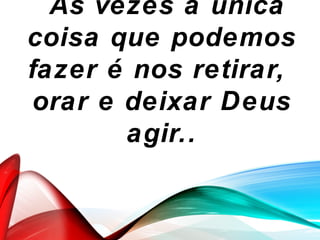 `As vezes a única
coisa que podemos
fazer é nos retirar,
orar e deixar Deus
agir..
 