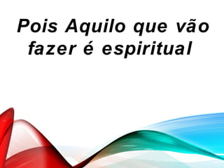 Pois Aquilo que vão
fazer é espiritual
 