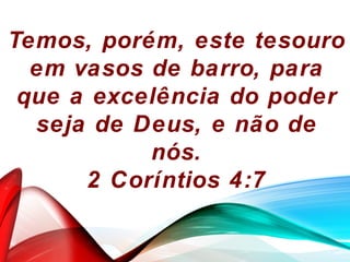 Temos, porém, este tesouro
em vasos de barro, para
que a excelência do poder
seja de Deus, e não de
nós.
2 Coríntios 4:7
 