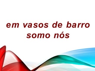 em vasos de barro
somo nós
 
