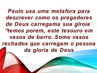 Paulo usa uma metafora para
descrever como os pregadores
de Deus carregama sua glroia
“temos porem, este tesouro em
vasos de barro. Somo vasos
rechados que carregam o pessoa
da gloria de Deus
 