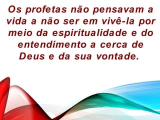 Os profetas não pensavam a
vida a não ser em vivê-la por
meio da espiritualidade e do
entendimento a cerca de
Deus e da sua vontade.
 