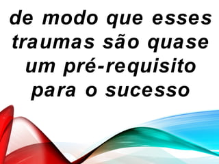 de modo que esses
traumas são quase
um pré-requisito
para o sucesso
 