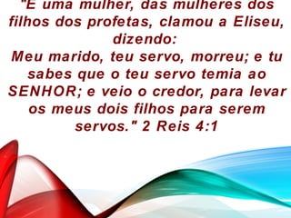 "E uma mulher, das mulheres dos
filhos dos profetas, clamou a Eliseu,
dizendo:
Meu marido, teu servo, morreu; e tu
sabes que o teu servo temia ao
SENHOR; e veio o credor, para levar
os meus dois filhos para serem
servos." 2 Reis 4:1
 