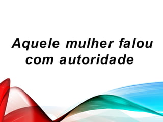 Aquele mulher falou
com autoridade
 