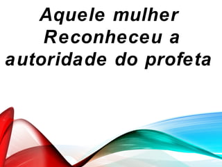 Aquele mulher
Reconheceu a
autoridade do profeta
 