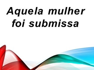 Aquela mulher
foi submissa
 