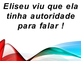 Eliseu viu que ela
tinha autoridade
para falar !
 