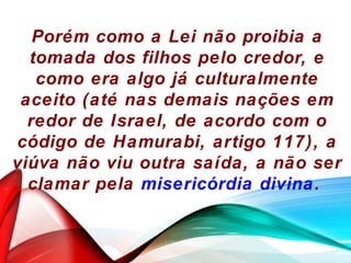 Porém como a Lei não proibia a
tomada dos filhos pelo credor, e
como era algo já culturalmente
aceito (até nas demais nações em
redor de Israel, de acordo com o
código de Hamurabi, artigo 117), a
viúva não viu outra saída, a não ser
clamar pela misericórdia divina.
 