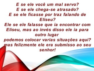 E se ele você um mal servo?
E se ele chega-se atrasado?
E se ele ficasse por traz falando de
Eliseu?
Ele se ele falasse que ia encontrar com
Eliseu, mas ao invés disso ele ia para
outro lugar
podemos colocar varias situações aqui?
mas felizmente ele era submisso ao seu
senhor!
 