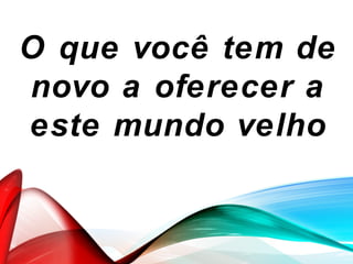 O que você tem de
novo a oferecer a
este mundo velho
 