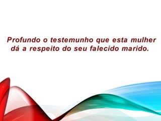 Profundo o testemunho que esta mulher
dá a respeito do seu falecido marido.
 