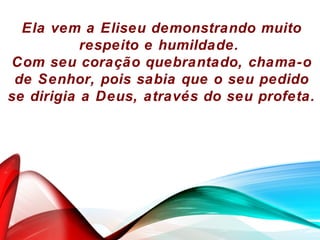 Ela vem a Eliseu demonstrando muito
respeito e humildade.
Com seu coração quebrantado, chama-o
de Senhor, pois sabia que o seu pedido
se dirigia a Deus, através do seu profeta.
 