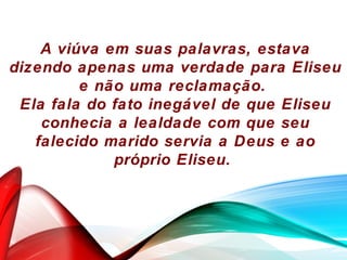 A viúva em suas palavras, estava
dizendo apenas uma verdade para Eliseu
e não uma reclamação.
Ela fala do fato inegável de que Eliseu
conhecia a lealdade com que seu
falecido marido servia a Deus e ao
próprio Eliseu.
 