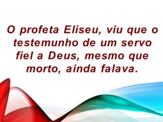 O profeta Eliseu, viu que o
testemunho de um servo
fiel a Deus, mesmo que
morto, ainda falava.
 