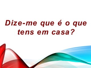Dize-me que é o que
tens em casa?
 