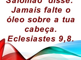 Salomão disse:
Jamais falte o
óleo sobre a tua
cabeça.
Eclesiastes 9,8.
 