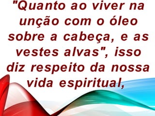 "Quanto ao viver na
unção com o óleo
sobre a cabeça, e as
vestes alvas", isso
diz respeito da nossa
vida espiritual,
 