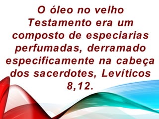 O óleo no velho
Testamento era um
composto de especiarias
perfumadas, derramado
especificamente na cabeça
dos sacerdotes, Levíticos
8,12.
 