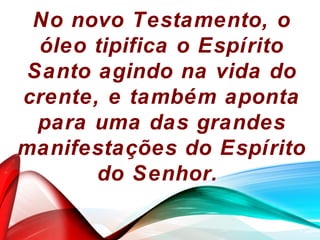 No novo Testamento, o
óleo tipifica o Espírito
Santo agindo na vida do
crente, e também aponta
para uma das grandes
manifestações do Espírito
do Senhor.
 