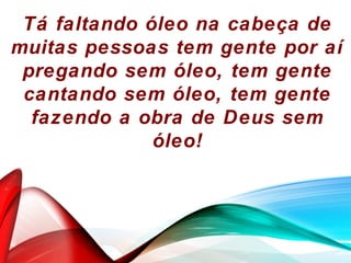 Tá faltando óleo na cabeça de
muitas pessoas tem gente por aí
pregando sem óleo, tem gente
cantando sem óleo, tem gente
fazendo a obra de Deus sem
óleo!
 