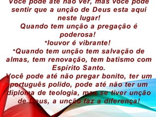 Você pode até não ver, mas você pode
sentir que a unção de Deus esta aqui
neste lugar!
Quando tem unção a pregação é
poderosa!
•louvor é vibrante!
•Quando tem unção tem salvação de
almas, tem renovação, tem batismo com
Espírito Santo.
Você pode até não pregar bonito, ter um
português polido, pode até não ter um
diploma de teologia, mas se tiver unção
de Deus, a unção faz a diferença!
 