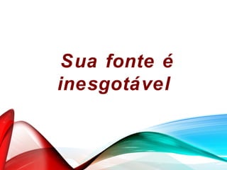 Sua fonte é
inesgotável
 