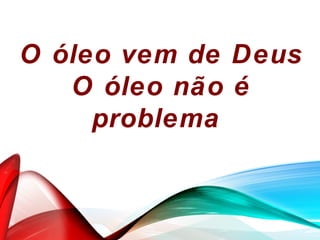 O óleo vem de Deus
O óleo não é
problema
 
