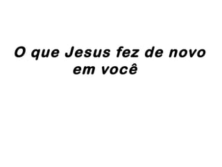 O que Jesus fez de novo
em você
 