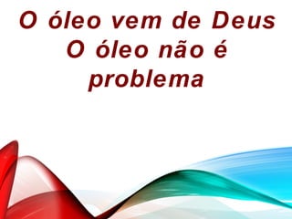 O óleo vem de Deus
O óleo não é
problema
 