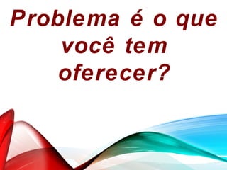 Problema é o que
você tem
oferecer?
 