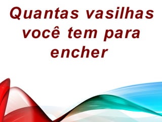Quantas vasilhas
você tem para
encher
 