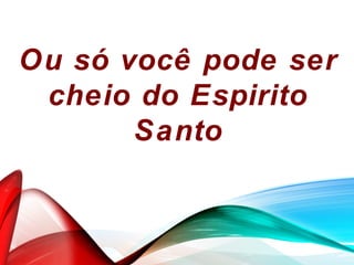 Ou só você pode ser
cheio do Espirito
Santo
 