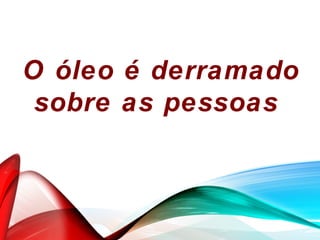 O óleo é derramado
sobre as pessoas
 