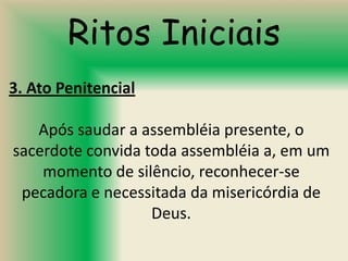 Ritos Iniciais
3. Ato Penitencial

   Após saudar a assembléia presente, o
sacerdote convida toda assembléia a, em um
    momento de silêncio, reconhecer-se
 pecadora e necessitada da misericórdia de
                   Deus.
 