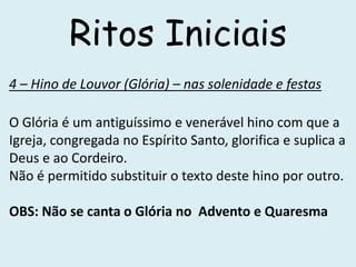 Ritos Iniciais
4 – Hino de Louvor (Glória) – nas solenidade e festas

O Glória é um antiguíssimo e venerável hino com que a
Igreja, congregada no Espírito Santo, glorifica e suplica a
Deus e ao Cordeiro.
Não é permitido substituir o texto deste hino por outro.

OBS: Não se canta o Glória no Advento e Quaresma
 