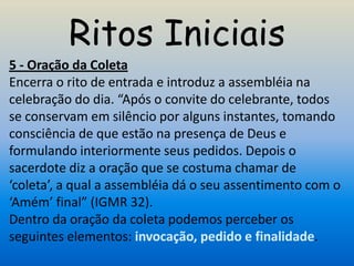 Ritos Iniciais
5 - Oração da Coleta
Encerra o rito de entrada e introduz a assembléia na
celebração do dia. “Após o convite do celebrante, todos
se conservam em silêncio por alguns instantes, tomando
consciência de que estão na presença de Deus e
formulando interiormente seus pedidos. Depois o
sacerdote diz a oração que se costuma chamar de
‘coleta’, a qual a assembléia dá o seu assentimento com o
‘Amém’ final” (IGMR 32).
Dentro da oração da coleta podemos perceber os
seguintes elementos: invocação, pedido e finalidade.
 
