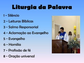 Liturgia da Palavra
1 - Silêncio
2 - Leituras Bíblicas
3 - Salmo Responsorial
4 - Aclamação ao Evangelho
5 - Evangelho
6 - Homilia
7 - Profissão de fé
8 - Oração universal
 