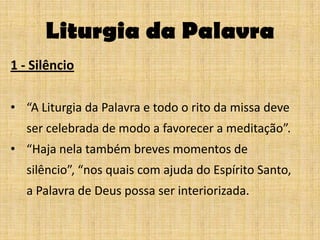 Liturgia da Palavra
1 - Silêncio

• “A Liturgia da Palavra e todo o rito da missa deve
   ser celebrada de modo a favorecer a meditação”.
• “Haja nela também breves momentos de
   silêncio”, “nos quais com ajuda do Espírito Santo,
   a Palavra de Deus possa ser interiorizada.
 