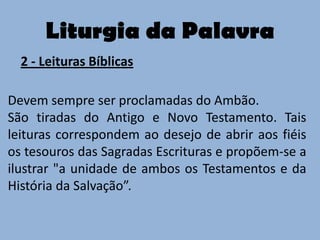 Liturgia da Palavra
  2 - Leituras Bíblicas

Devem sempre ser proclamadas do Ambão.
São tiradas do Antigo e Novo Testamento. Tais
leituras correspondem ao desejo de abrir aos fiéis
os tesouros das Sagradas Escrituras e propõem-se a
ilustrar "a unidade de ambos os Testamentos e da
História da Salvação”.
 