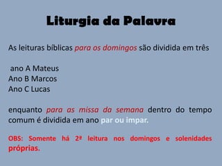 Liturgia da Palavra
As leituras bíblicas para os domingos são dividida em três

ano A Mateus
Ano B Marcos
Ano C Lucas

enquanto para as missa da semana dentro do tempo
comum é dividida em ano par ou impar.

OBS: Somente há 2ª leitura nos domingos e solenidades
próprias.
 