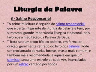 Liturgia da Palavra
     3 - Salmo Responsorial
• "A primeira leitura é seguida do salmo responsorial,
  que é parte integrante da liturgia da palavra e tem, por
  si mesmo, grande importância litúrgica e pastoral, pois
  favorece a meditação da Palavra de Deus.
• " Trata-se dum texto bíblico poético, em forma de
  oração, geralmente retirado do livro dos Salmos. Pode
  ser proclamado de várias formas, mas a mais comum, e
  também mais recomendada, é aquela em que um
  salmista canta uma estrofe de cada vez, intercaladas
  por um refrão cantado por todos.
 