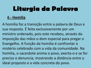 Liturgia da Palavra
   6 - Homilia
A homilia faz a transição entre a palavra de Deus e
sua resposta. É feita exclusivamente por um
ministro ordenado, pois este recebeu, através da
imposição das mãos o dom especial para pregar o
Evangelho. A função da homilia é confrontar o
mistério celebrado com a vida da comunidade. Na
homilia, o sacerdote anima o povo, exorta-o e se for
preciso o denuncia, mostrando a distância entre o
ideal proposto e a vida concreta do povo.
 