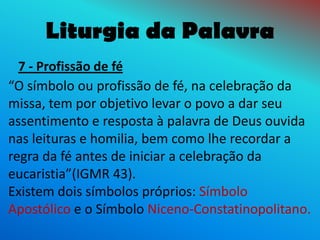 Liturgia da Palavra
  7 - Profissão de fé
“O símbolo ou profissão de fé, na celebração da
missa, tem por objetivo levar o povo a dar seu
assentimento e resposta à palavra de Deus ouvida
nas leituras e homilia, bem como lhe recordar a
regra da fé antes de iniciar a celebração da
eucaristia”(IGMR 43).
Existem dois símbolos próprios: Símbolo
Apostólico e o Símbolo Niceno-Constatinopolitano.
 