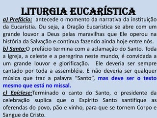 Liturgia Eucarística
a) Prefácio: antecede o momento da narrativa da instituição
da Eucaristia. Ou seja, a Oração Eucarística se abre com um
grande louvor a Deus pelas maravilhas que Ele operou na
história da Salvação e continua fazendo ainda hoje entre nós.
b) Santo:O prefácio termina com a aclamação do Santo. Toda
a Igreja, a celeste e a peregrina neste mundo, é convidada a
um grande louvor e glorificação. Ele deveria ser sempre
cantado por toda a assembléia. E não deveria ser qualquer
música que traz a palavra “Santo”, mas deve ser o texto
mesmo que está no missal.
c) Epíclese:Terminado o canto do Santo, o presidente da
celebração suplica que o Espírito Santo santifique as
oferendas do povo, pão e vinho, para que se tornem Corpo e
Sangue de Cristo.
 