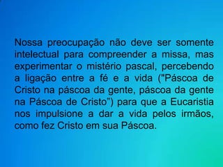 Nossa preocupação não deve ser somente
intelectual para compreender a missa, mas
experimentar o mistério pascal, percebendo
a ligação entre a fé e a vida ("Páscoa de
Cristo na páscoa da gente, páscoa da gente
na Páscoa de Cristo”) para que a Eucaristia
nos impulsione a dar a vida pelos irmãos,
como fez Cristo em sua Páscoa.
 
