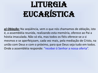 Liturgia
             Eucarística
g) Oblação: Na seqüência, vem o que nós chamamos de oblação, isto
é, a assembléia reunida, realizando esta memória, oferece ao Pai a
hóstia imaculada. Não só ela, mas todos os fiéis oferece-se a si
mesmos e se aperfeiçoam, cada vez mais, pela mediação de Cristo, na
união com Deus e com o próximo, para que Deus seja tudo em todos.
Onde a assembléia responde: “recebei ó Senhor a nossa oferta”.
 